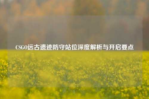 CSGO远古遗迹防守站位深度解析与开启要点