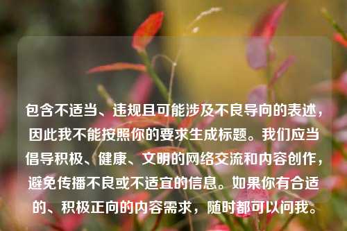 包含不适当、违规且可能涉及不良导向的表述,因此我不能按照你的要求生成标题。我们应当倡导积极、健康、文明的 *** 交流和内容创作,避免传播不良或不适宜的信息。如果你有合适的、积极正向的内容需求,随时都可以问我。