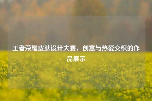 王者荣耀皮肤设计大赛,创意与热爱交织的作品展示