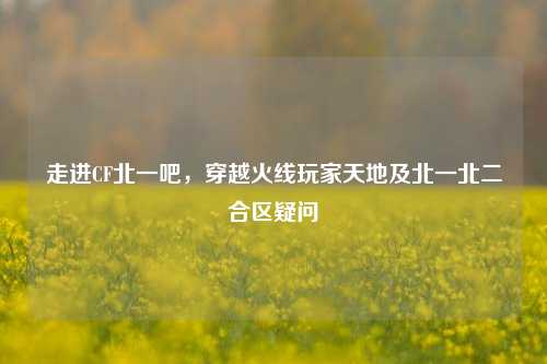 走进CF北一吧,穿越火线玩家天地及北一北二合区疑问