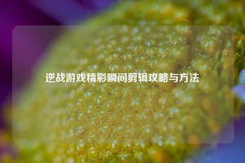 逆战游戏精彩瞬间剪辑攻略与 ***