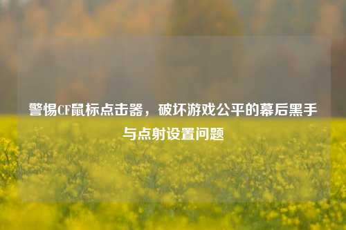 警惕CF鼠标点击器,破坏游戏公平的幕后黑手与点射设置问题