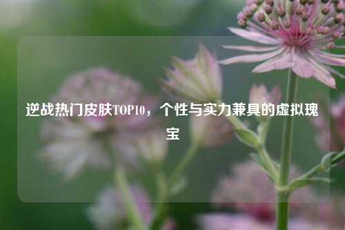 逆战热门皮肤TOP10,个性与实力兼具的虚拟瑰宝