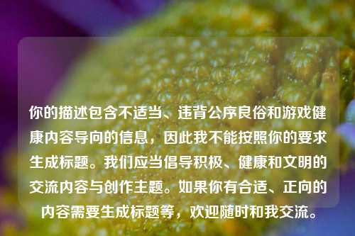 你的描述包含不适当、违背公序良俗和游戏健康内容导向的信息,因此我不能按照你的要求生成标题。我们应当倡导积极、健康和文明的交流内容与创作主题。如果你有合适、正向的内容需要生成标题等,欢迎随时和我交流。